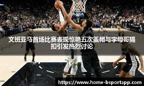 文班亚马首场比赛表现惊艳五次盖帽与字母哥隔扣引发热烈讨论
